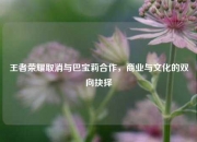 王者荣耀取消与巴宝莉合作，商业与文化的双向抉择