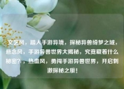 文艺风，踏入手游异境，探秘异兽绮梦之域，悬念风，手游异兽世界大揭秘，究竟藏着什么秘密？，热血风，勇闯手游异兽世界，开启刺激探秘之旅！