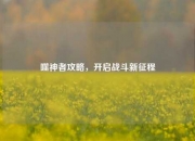 噬神者攻略，开启战斗新征程