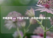 奶糖直播 app 下载全攻略，开启精彩直播之旅
