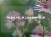 下载翡翠大师，开启玉石雕琢精彩之旅