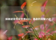 探秘诺亚传说世界BOSS，勇者的荣耀之战