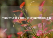 三国无双6下载全攻略，开启三国世界畅玩之旅