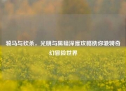 骑马与砍杀，光明与黑暗深度攻略助你驰骋奇幻冒险世界