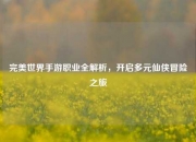 完美世界手游职业全解析，开启多元仙侠冒险之旅