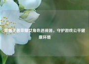 警惕王者荣耀女角色透视器，守护游戏公平健康环境