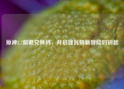 原神2.7前瞻兑换码，开启提瓦特新冒险的钥匙