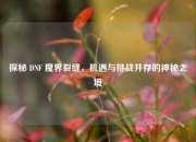探秘 DNF 魔界裂缝，机遇与挑战并存的神秘之境