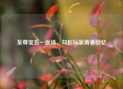 至尊宝五一返场，勾起玩家青春回忆