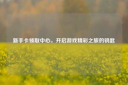 新手卡领取中心,开启游戏精彩之旅的钥匙