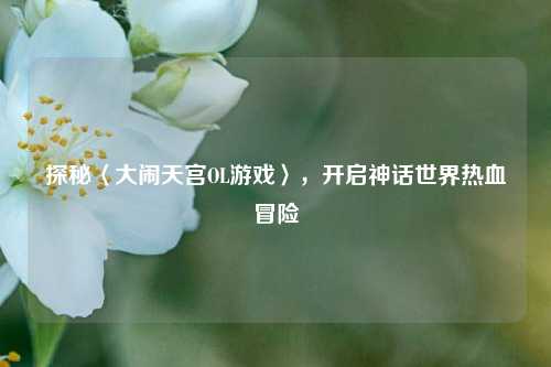 探秘〈大闹天宫OL游戏〉，开启神话世界热血冒险