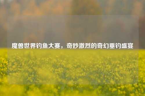 魔兽世界钓鱼大赛,奇妙激烈的奇幻垂钓盛宴