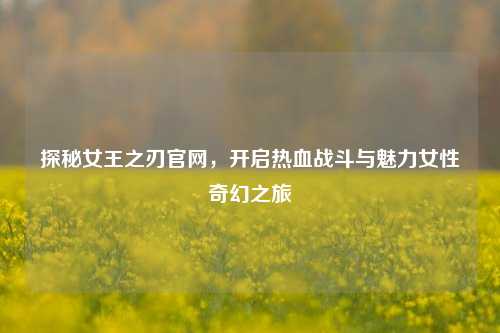 探秘女王之刃官网,开启热血战斗与魅力女性奇幻之旅