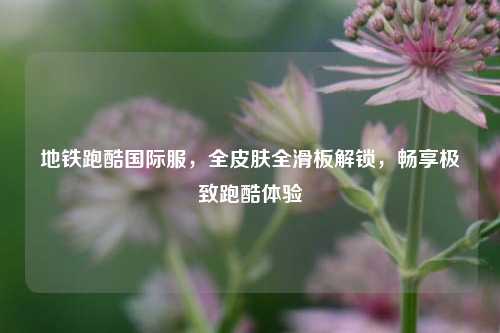地铁跑酷国际服，全皮肤全滑板解锁，畅享极致跑酷体验