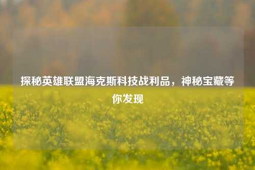 探秘英雄联盟海克斯科技战利品,神秘宝藏等你发现
