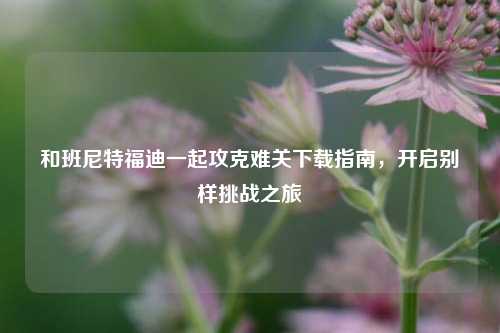 和班尼特福迪一起攻克难关下载指南，开启别样挑战之旅