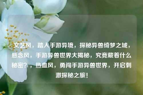 文艺风，踏入手游异境，探秘异兽绮梦之域，悬念风，手游异兽世界大揭秘，究竟藏着什么秘密？，热血风，勇闯手游异兽世界，开启刺激探秘之旅！