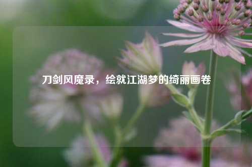 刀剑风魔录，绘就江湖梦的绮丽画卷