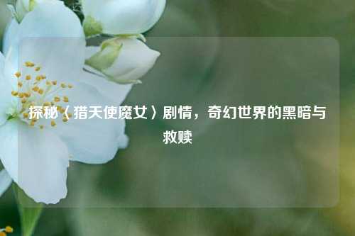 探秘〈猎天使魔女〉剧情，奇幻世界的黑暗与救赎