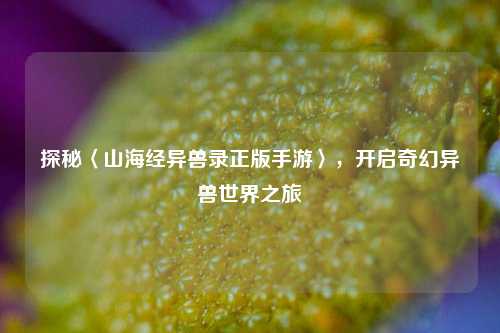 探秘〈山海经异兽录正版手游〉，开启奇幻异兽世界之旅