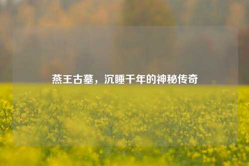 燕王古墓，沉睡千年的神秘传奇