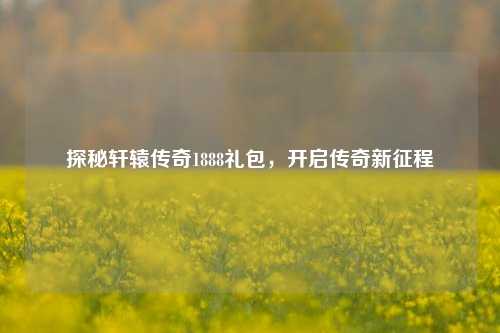 探秘轩辕传奇1888礼包，开启传奇新征程
