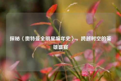 探秘〈奥特曼全明星编年史〉,跨越时空的英雄盛宴