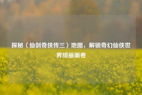 探秘〈仙剑奇侠传三〉地图，解锁奇幻仙侠世界绮丽画卷