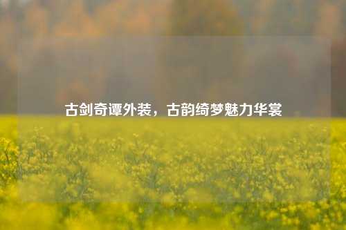 古剑奇谭外装，古韵绮梦魅力华裳
